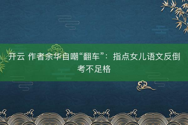 开云 作者余华自嘲“翻车”：指点女儿语文反倒考不足格