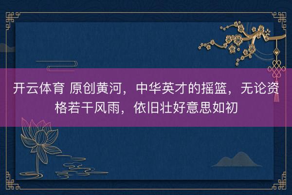 开云体育 原创黄河，中华英才的摇篮，无论资格若干风雨，依旧壮好意思如初