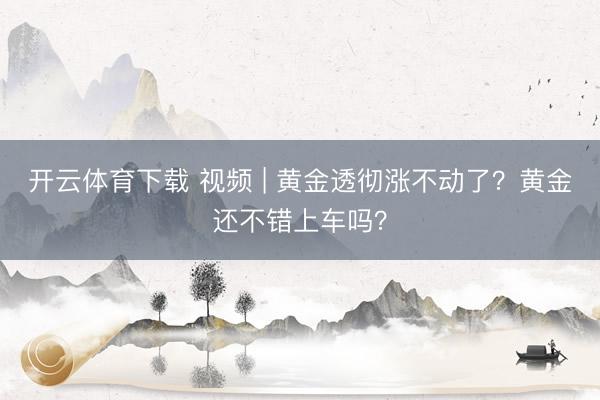 开云体育下载 视频 | 黄金透彻涨不动了？黄金还不错上车吗？