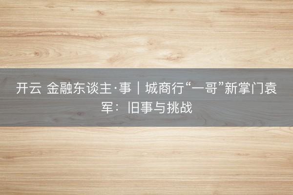 开云 金融东谈主·事｜城商行“一哥”新掌门袁军：旧事与挑战