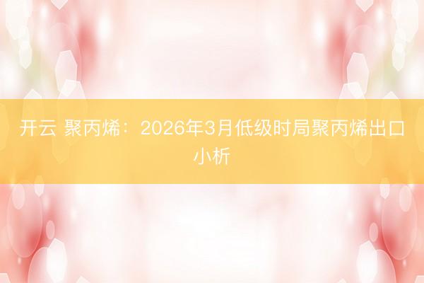开云 聚丙烯：2026年3月低级时局聚丙烯出口小析