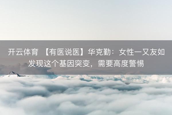 开云体育 【有医说医】华克勤：女性一又友如发现这个基因突变，需要高度警惕