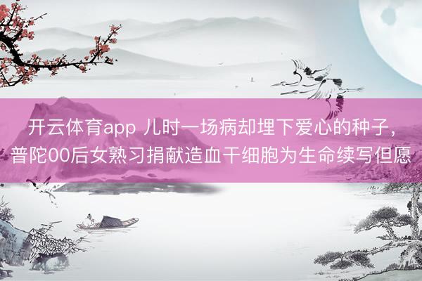 开云体育app 儿时一场病却埋下爱心的种子，普陀00后女熟习捐献造血干细胞为生命续写但愿