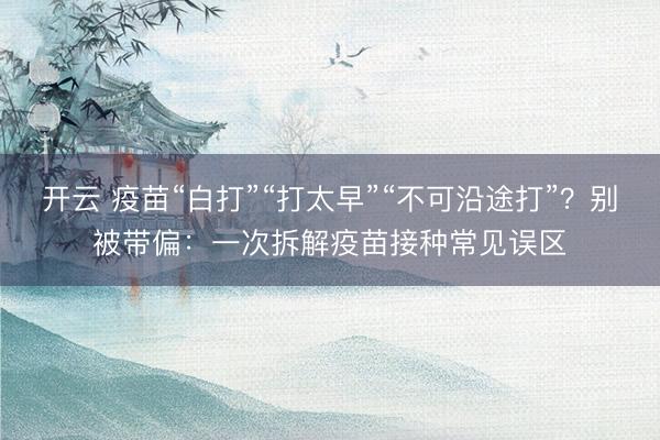 开云 疫苗“白打”“打太早”“不可沿途打”？别被带偏：一次拆解疫苗接种常见误区