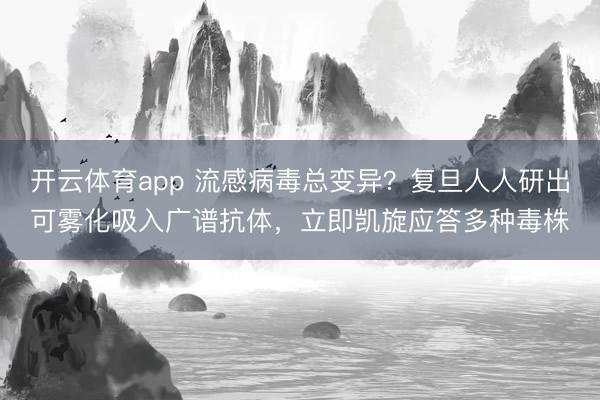 开云体育app 流感病毒总变异？复旦人人研出可雾化吸入广谱抗体，立即凯旋应答多种毒株