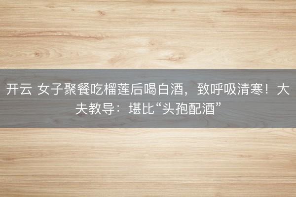 开云 女子聚餐吃榴莲后喝白酒，致呼吸清寒！大夫教导：堪比“头孢配酒”