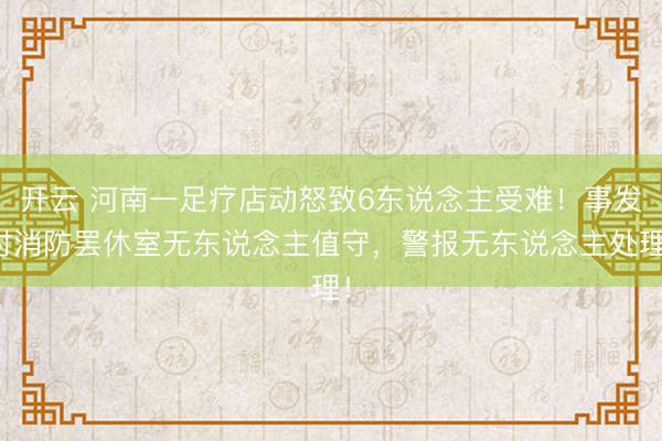 开云 河南一足疗店动怒致6东说念主受难！事发时消防罢休室无东说念主值守，警报无东说念主处理！