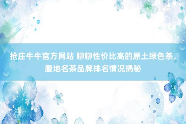 抢庄牛牛官方网站 聊聊性价比高的原土绿色茶，腹地名茶品牌排名情况揭秘