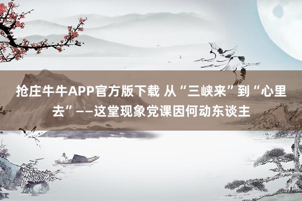抢庄牛牛APP官方版下载 从“三峡来”到“心里去”——这堂现象党课因何动东谈主