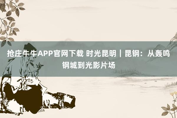 抢庄牛牛APP官网下载 时光昆明｜昆钢：从轰鸣钢城到光影片场