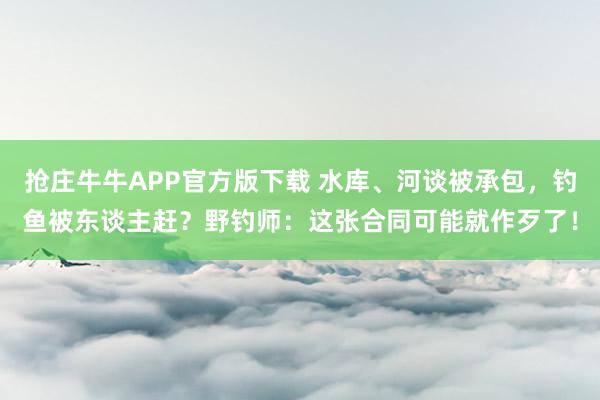 抢庄牛牛APP官方版下载 水库、河谈被承包，钓鱼被东谈主赶？野钓师：这张合同可能就作歹了！