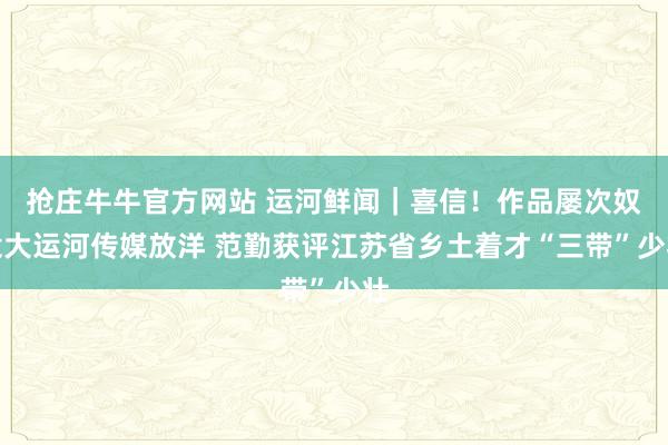 抢庄牛牛官方网站 运河鲜闻｜喜信！作品屡次奴隶大运河传媒放洋 范勤获评江苏省乡土着才“三带”少壮