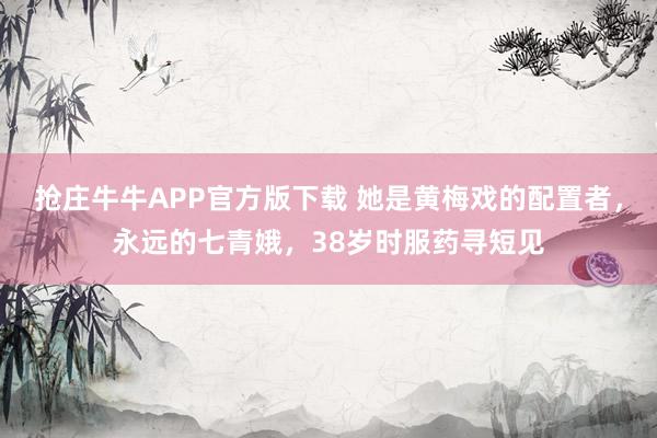抢庄牛牛APP官方版下载 她是黄梅戏的配置者，永远的七青娥，38岁时服药寻短见