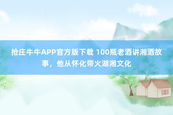抢庄牛牛APP官方版下载 100瓶老酒讲湘酒故事，他从怀化带火湖湘文化