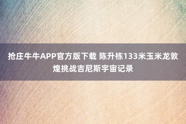 抢庄牛牛APP官方版下载 陈升栋133米玉米龙敦煌挑战吉尼斯宇宙记录