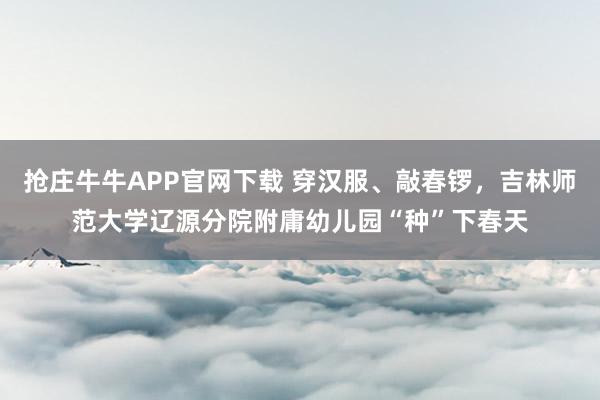 抢庄牛牛APP官网下载 穿汉服、敲春锣，吉林师范大学辽源分院附庸幼儿园“种”下春天