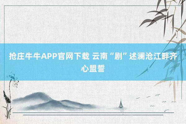 抢庄牛牛APP官网下载 云南“剧”述澜沧江畔齐心盟誓