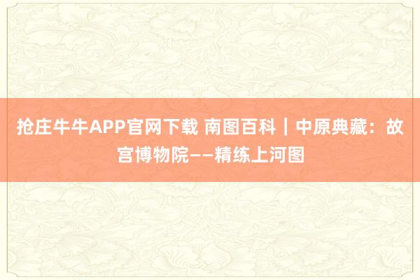抢庄牛牛APP官网下载 南图百科｜中原典藏：故宫博物院——精练上河图