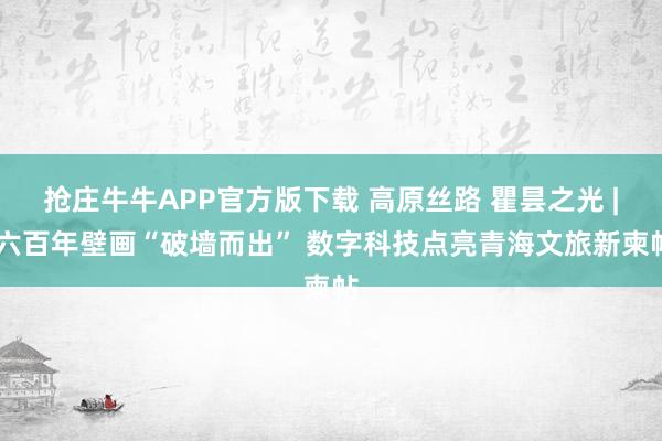 抢庄牛牛APP官方版下载 高原丝路 瞿昙之光 | 六百年壁画“破墙而出” 数字科技点亮青海文旅新柬帖