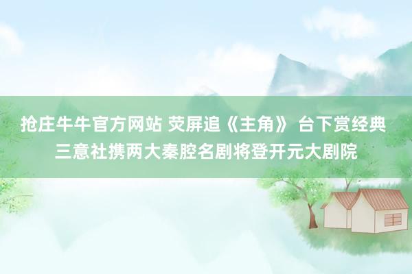 抢庄牛牛官方网站 荧屏追《主角》 台下赏经典 三意社携两大秦腔名剧将登开元大剧院