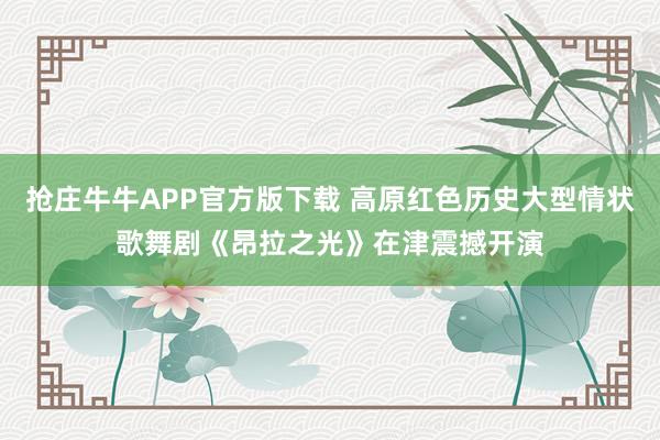 抢庄牛牛APP官方版下载 高原红色历史大型情状歌舞剧《昂拉之光》在津震撼开演