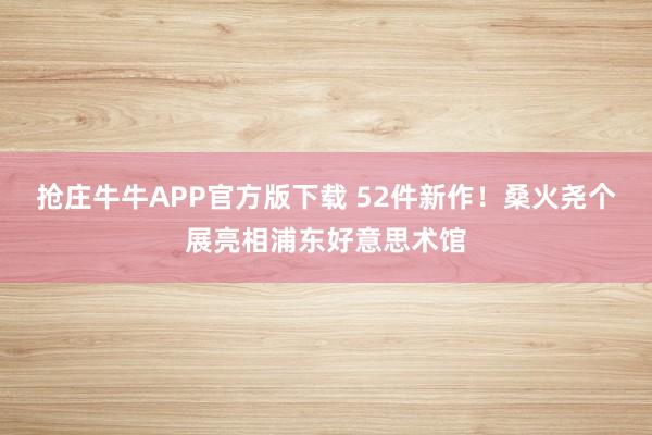 抢庄牛牛APP官方版下载 52件新作！桑火尧个展亮相浦东好意思术馆