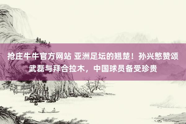 抢庄牛牛官方网站 亚洲足坛的翘楚！孙兴慜赞颂武磊与拜合拉木，中国球员备受珍贵