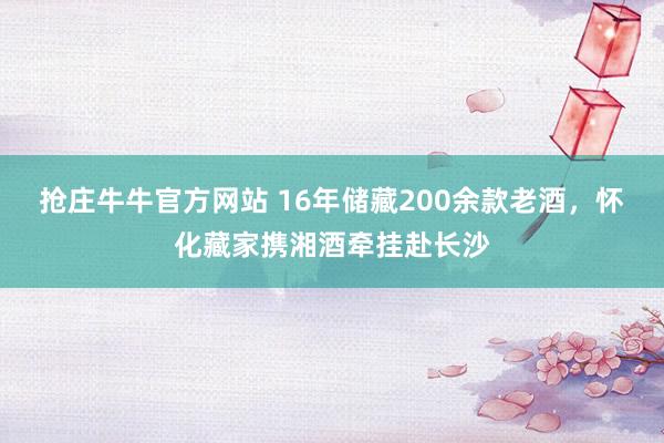 抢庄牛牛官方网站 16年储藏200余款老酒，怀化藏家携湘酒牵挂赴长沙