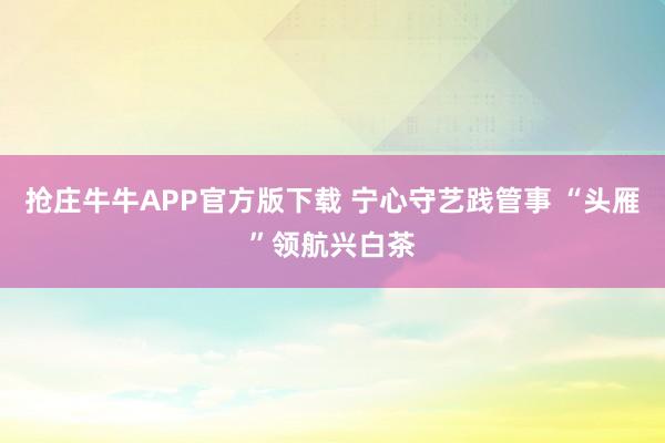 抢庄牛牛APP官方版下载 宁心守艺践管事 “头雁”领航兴白茶