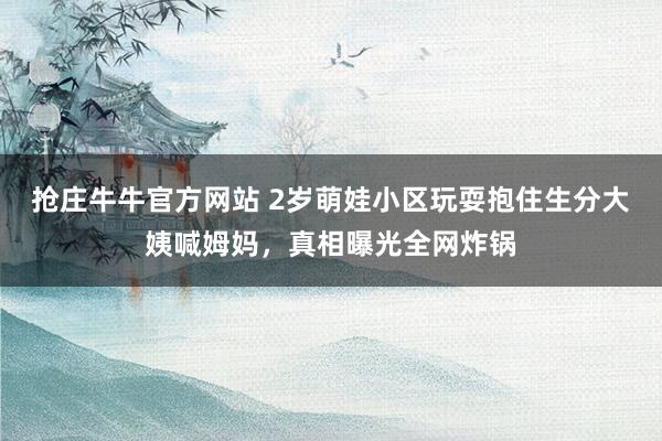 抢庄牛牛官方网站 2岁萌娃小区玩耍抱住生分大姨喊姆妈，真相曝光全网炸锅