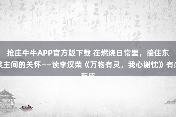 抢庄牛牛APP官方版下载 在燃烧日常里，接住东谈主间的关怀——读李汉荣《万物有灵，我心谢忱》有感
