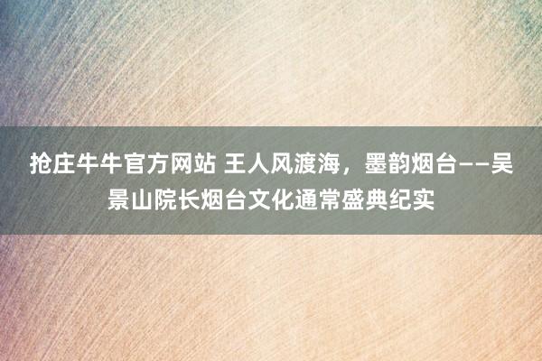 抢庄牛牛官方网站 王人风渡海，墨韵烟台——吴景山院长烟台文化通常盛典纪实
