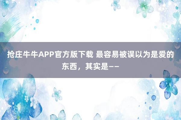 抢庄牛牛APP官方版下载 最容易被误以为是爱的东西,其实是——