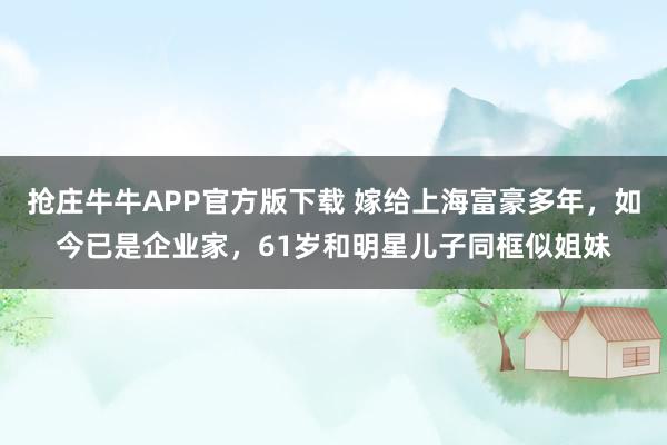 抢庄牛牛APP官方版下载 嫁给上海富豪多年，如今已是企业家，61岁和明星儿子同框似姐妹