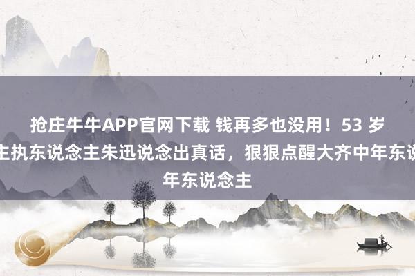抢庄牛牛APP官网下载 钱再多也没用！53 岁央视主执东说念主朱迅说念出真话，狠狠点醒大齐中年东说念主