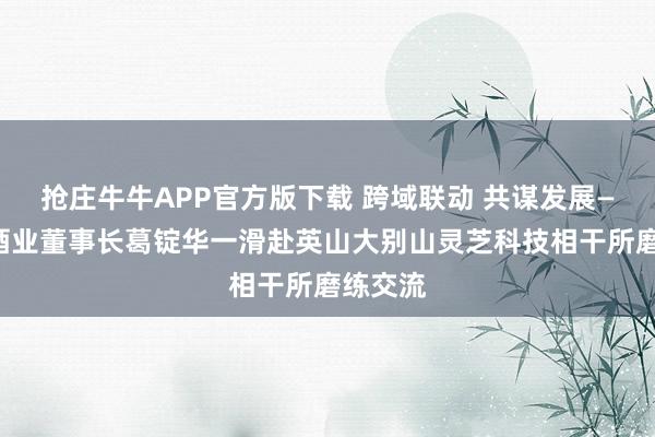 抢庄牛牛APP官方版下载 跨域联动 共谋发展——浊醒酒业董事长葛锭华一滑赴英山大别山灵芝科技相干所磨练交流
