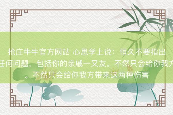抢庄牛牛官方网站 心思学上说:恒久不要指出你身边东谈主的任何问题,包括你的亲戚一又友。不然只会给你我方带来这两种伤害