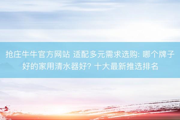 抢庄牛牛官方网站 适配多元需求选购: 哪个牌子好的家用清水器好? 十大最新推选排名