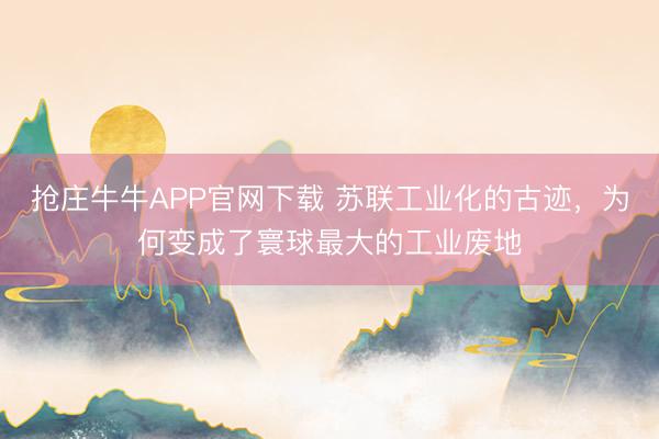 抢庄牛牛APP官网下载 苏联工业化的古迹，为何变成了寰球最大的工业废地