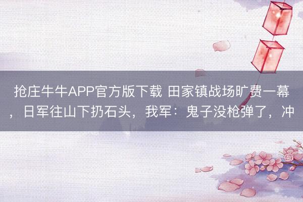 抢庄牛牛APP官方版下载 田家镇战场旷费一幕，日军往山下扔石头，我军：鬼子没枪弹了，冲