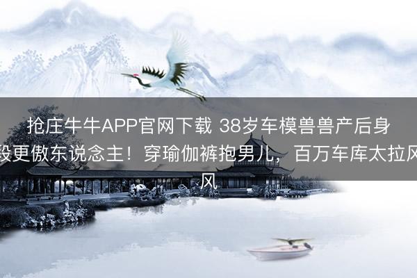 抢庄牛牛APP官网下载 38岁车模兽兽产后身段更傲东说念主！穿瑜伽裤抱男儿，百万车库太拉风