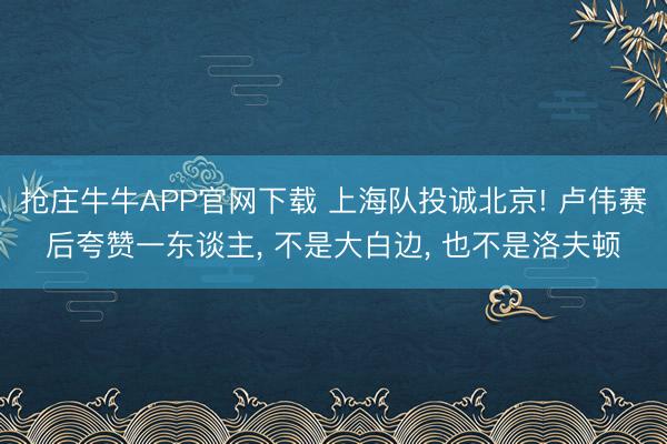 抢庄牛牛APP官网下载 上海队投诚北京! 卢伟赛后夸赞一东谈主, 不是大白边, 也不是洛夫顿