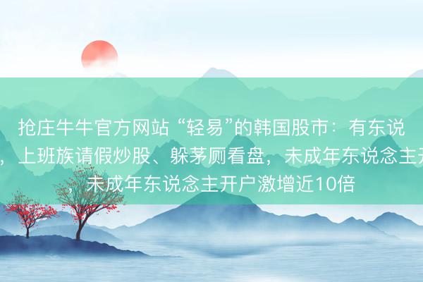 抢庄牛牛官方网站 “轻易”的韩国股市:有东说念主大赚400倍,上班族请假炒股、躲茅厕看盘,未成年东说念主开户激增近10倍