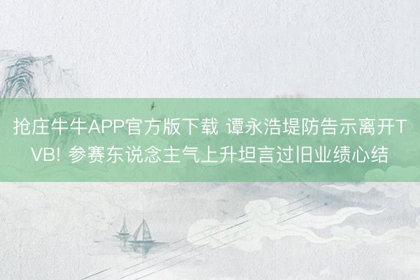 抢庄牛牛APP官方版下载 谭永浩堤防告示离开TVB! 参赛东说念主气上升坦言过旧业绩心结