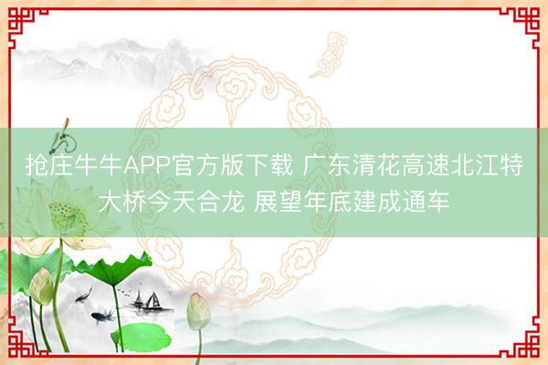 抢庄牛牛APP官方版下载 广东清花高速北江特大桥今天合龙 展望年底建成通车