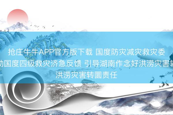 抢庄牛牛APP官方版下载 国度防灾减灾救灾委员会驱动国度四级救灾济急反馈 引导湖南作念好洪涝灾害转圜责任