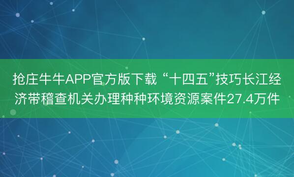 抢庄牛牛APP官方版下载 “十四五”技巧长江经济带稽查机关办理种种环境资源案件27.4万件