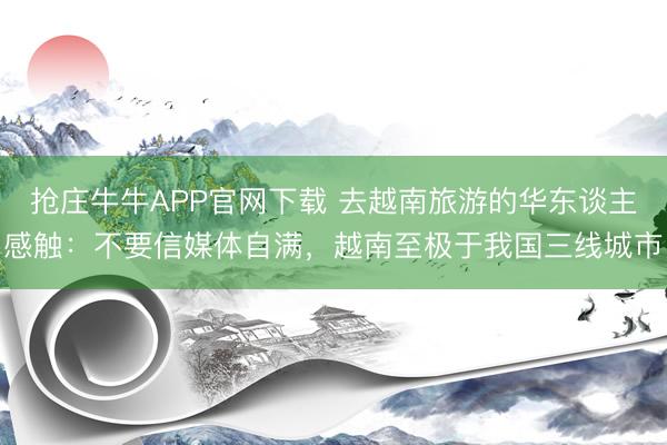 抢庄牛牛APP官网下载 去越南旅游的华东谈主感触：不要信媒体自满，越南至极于我国三线城市