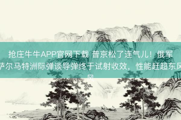 抢庄牛牛APP官网下载 普京松了连气儿！俄军萨尔马特洲际弹谈导弹终于试射收效，性能赶超东风