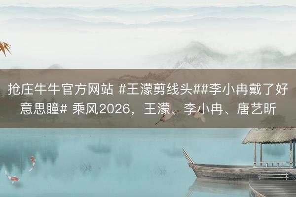 抢庄牛牛官方网站 #王濛剪线头##李小冉戴了好意思瞳# 乘风2026，王濛、李小冉、唐艺昕